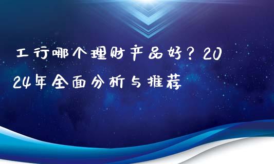 工行哪个理财产品好？2024年全面分析与推荐_https://cj007.lansai.wang_期货开户_第1张