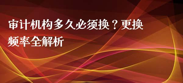 审计机构多久必须换？更换频率全解析_https://cj007.lansai.wang_期货开户_第1张