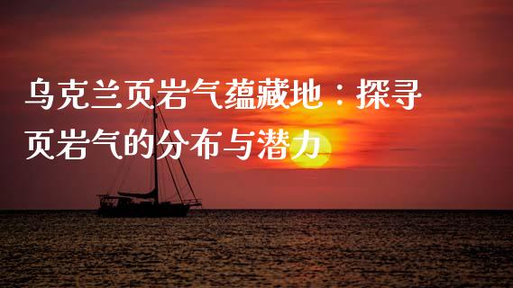 乌克兰页岩气蕴藏地：探寻页岩气的分布与潜力_https://cj007.lansai.wang_财经新闻_第1张