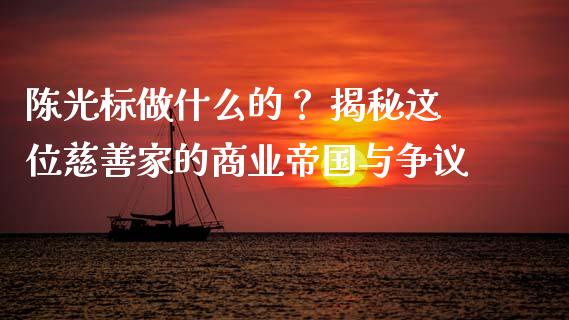 陈光标做什么的？ 揭秘这位慈善家的商业帝国与争议_https://cj007.lansai.wang_期货开户_第1张