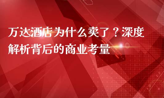 万达酒店为什么卖了？深度解析背后的商业考量_https://cj007.lansai.wang_全球市场_第1张