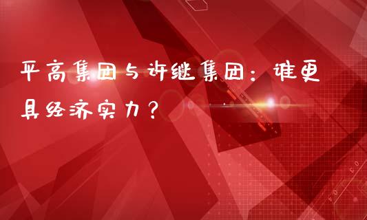 平高集团与许继集团：谁更具经济实力？_https://cj007.lansai.wang_期货开户_第1张