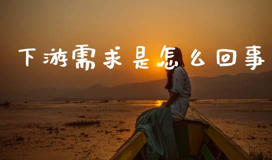 下游需求是怎么回事_https://cj007.lansai.wang_金融监管_第1张