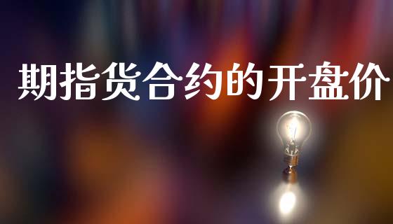 期指货合约的开盘价_https://cj007.lansai.wang_金融监管_第1张