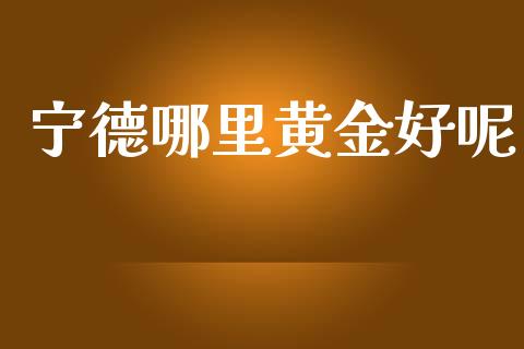 宁德哪里黄金好呢_https://cj007.lansai.wang_全球市场_第1张