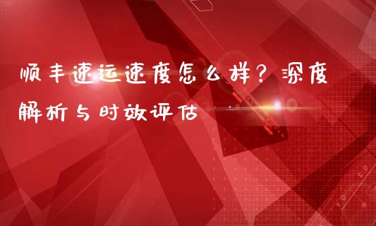 顺丰速运速度怎么样？深度解析与时效评估_https://cj007.lansai.wang_金融监管_第1张