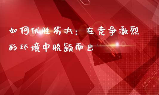 如何优胜劣汰：在竞争激烈的环境中脱颖而出_https://cj007.lansai.wang_债券资讯_第1张