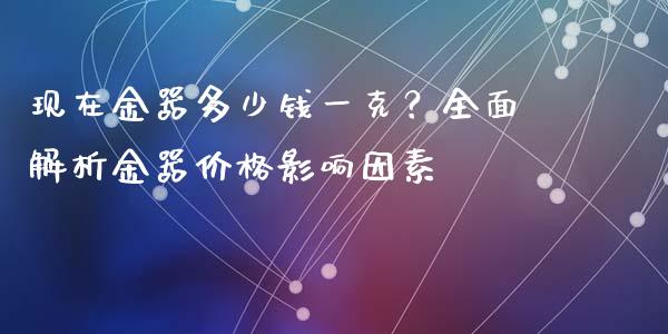 现在金器多少钱一克？全面解析金器价格影响因素_https://cj007.lansai.wang_全球市场_第1张