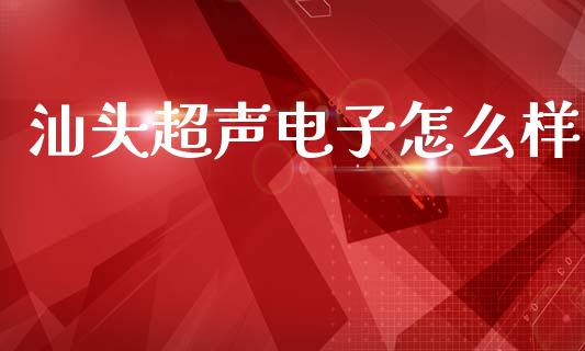 汕头超声电子怎么样_https://cj007.lansai.wang_外汇交易_第1张