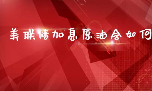 美联储加息原油会如何_https://cj007.lansai.wang_金融监管_第1张