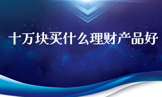 十万块买什么理财产品好_https://cj007.lansai.wang_外汇交易_第1张