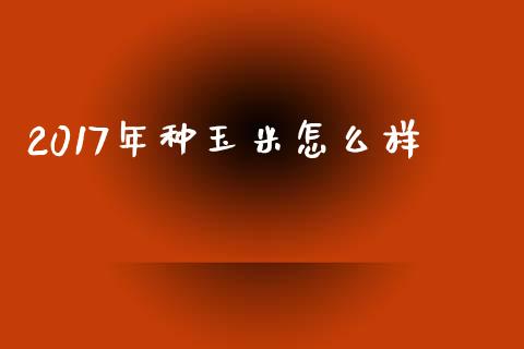 2017年种玉米怎么样_https://cj007.lansai.wang_全球市场_第1张