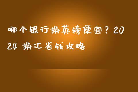 哪个银行换英镑便宜？2024 换汇省钱攻略_https://cj007.lansai.wang_期货开户_第1张