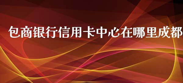 包商银行信用卡中心在哪里成都_https://cj007.lansai.wang_债券资讯_第1张