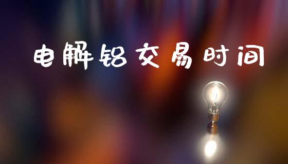 电解铝交易时间_https://cj007.lansai.wang_财经新闻_第1张