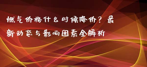 燃气价格什么时候降价？最新动态与影响因素全解析_https://cj007.lansai.wang_金融监管_第1张