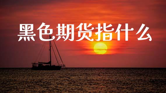 黑色期货指什么_https://cj007.lansai.wang_金融监管_第1张