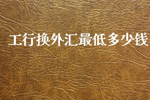 工行换外汇最低多少钱_https://cj007.lansai.wang_财经新闻_第1张