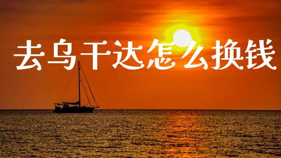 去乌干达怎么换钱_https://cj007.lansai.wang_全球市场_第1张