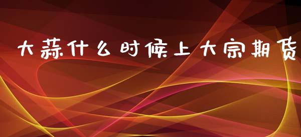 大蒜什么时候上大宗期货_https://cj007.lansai.wang_财经新闻_第1张