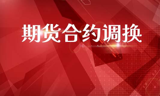期货合约调换_https://cj007.lansai.wang_财经新闻_第1张