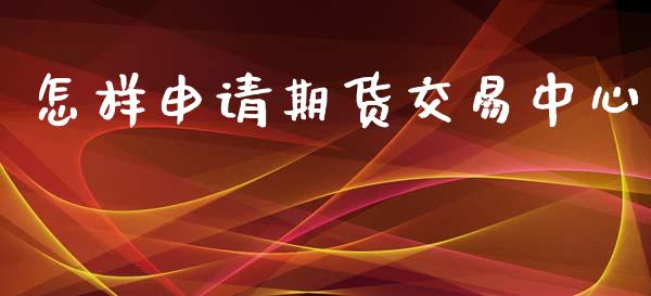 怎样申请期货交易中心_https://cj007.lansai.wang_金融监管_第1张