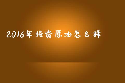 2016年投资原油怎么样_https://cj007.lansai.wang_债券资讯_第1张
