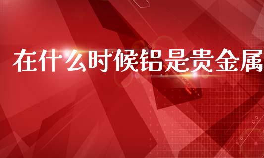 在什么时候铝是贵金属_https://cj007.lansai.wang_债券资讯_第1张