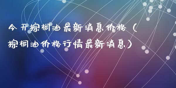 今天棕榈油最新消息价格（棕榈油价格行情最新消息）_https://cj007.lansai.wang_债券资讯_第1张