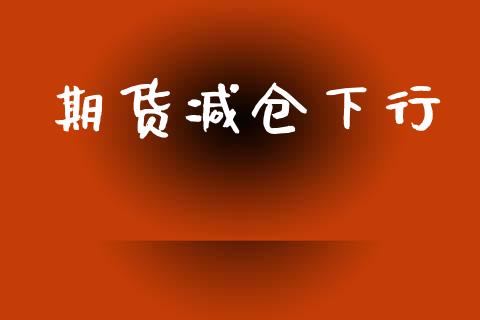 期货减仓下行_https://cj007.lansai.wang_财经新闻_第1张