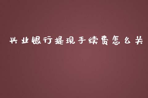兴业银行提现手续费怎么关_https://cj007.lansai.wang_债券资讯_第1张