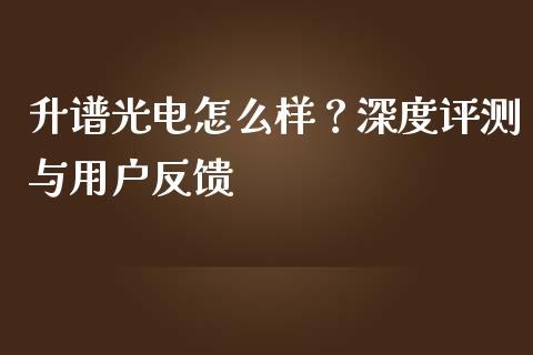 升谱光电怎么样？深度评测与用户反馈_https://cj007.lansai.wang_期货开户_第1张