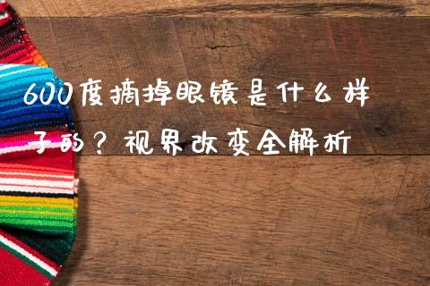 600度摘掉眼镜是什么样子的？视界改变全解析_https://cj007.lansai.wang_债券资讯_第1张