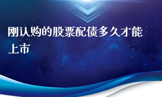 刚认购的股票配债多久才能上市_https://cj007.lansai.wang_金融监管_第1张