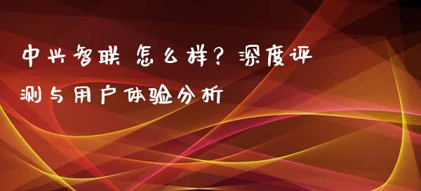 中兴智联 怎么样？深度评测与用户体验分析_https://cj007.lansai.wang_外汇交易_第1张