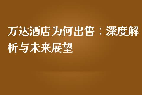 万达酒店为何出售：深度解析与未来展望_https://cj007.lansai.wang_全球市场_第1张