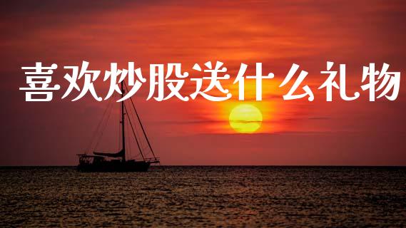 喜欢炒股送什么礼物_https://cj007.lansai.wang_财经新闻_第1张