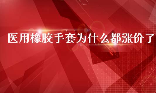 医用橡胶手套为什么都涨价了_https://cj007.lansai.wang_外汇交易_第1张