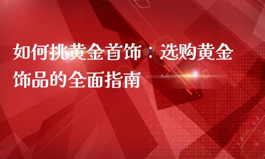 如何挑黄金首饰：选购黄金饰品的全面指南_https://cj007.lansai.wang_债券资讯_第1张