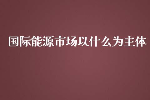 国际能源市场以什么为主体_https://cj007.lansai.wang_期货开户_第1张