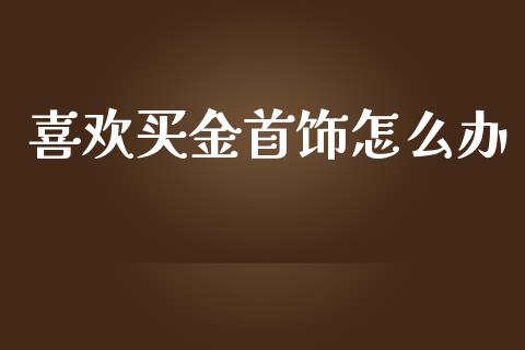 喜欢买金首饰怎么办_https://cj007.lansai.wang_全球市场_第1张
