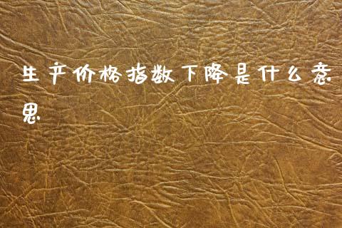 生产价格指数下降是什么意思_https://cj007.lansai.wang_金融监管_第1张