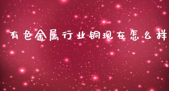 有色金属行业铜现在怎么样_https://cj007.lansai.wang_金融监管_第1张