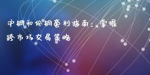 沪铜和伦铜套利指南：掌握跨市场交易策略_https://cj007.lansai.wang_财经新闻_第1张