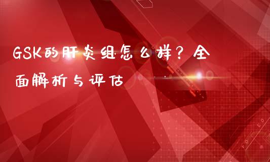GSK的肝炎组怎么样？全面解析与评估_https://cj007.lansai.wang_金融监管_第1张