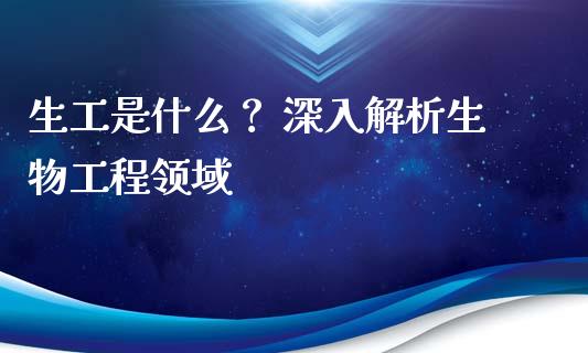 生工是什么？ 深入解析生物工程领域_https://cj007.lansai.wang_财经新闻_第1张