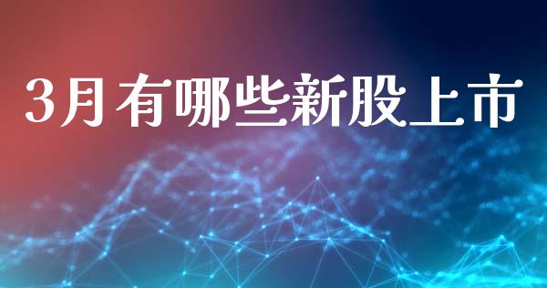 3月有哪些新股上市_https://cj007.lansai.wang_金融监管_第1张