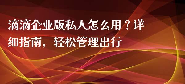 滴滴企业版私人怎么用？详细指南，轻松管理出行_https://cj007.lansai.wang_外汇交易_第1张