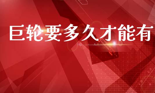 巨轮要多久才能有_https://cj007.lansai.wang_财经新闻_第1张