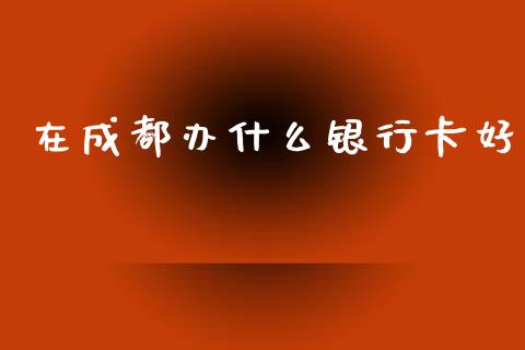 在成都办什么银行卡好_https://cj007.lansai.wang_全球市场_第1张